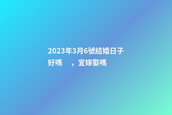 2023年3月6號結婚日子好嗎，宜嫁娶嗎